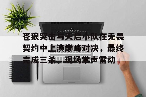 B体育-苍狼突击与天启小队在无畏契约中上演巅峰对决，最终完成三杀，现场掌声雷动(兵鬼兵仙兵圣兵神)